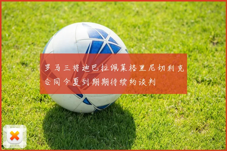 罗马三将迪巴拉佩莱格里尼切利克合同今夏到期期待续约谈判