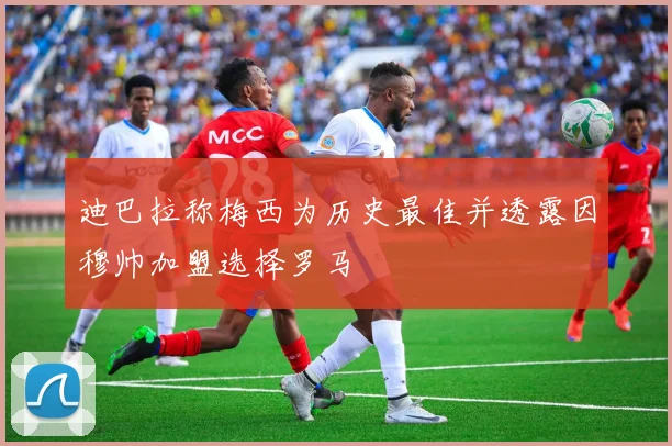 迪巴拉称梅西为历史最佳并透露因穆帅加盟选择罗马