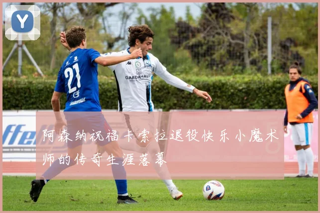 阿森纳祝福卡索拉退役快乐小魔术师的传奇生涯落幕