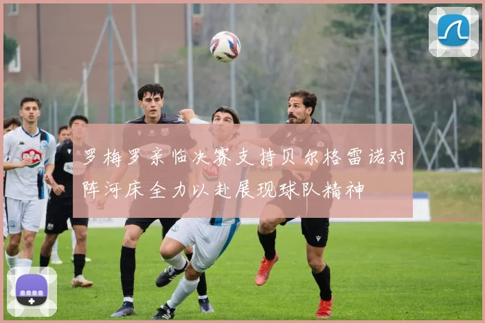 罗梅罗亲临决赛支持贝尔格雷诺对阵河床全力以赴展现球队精神