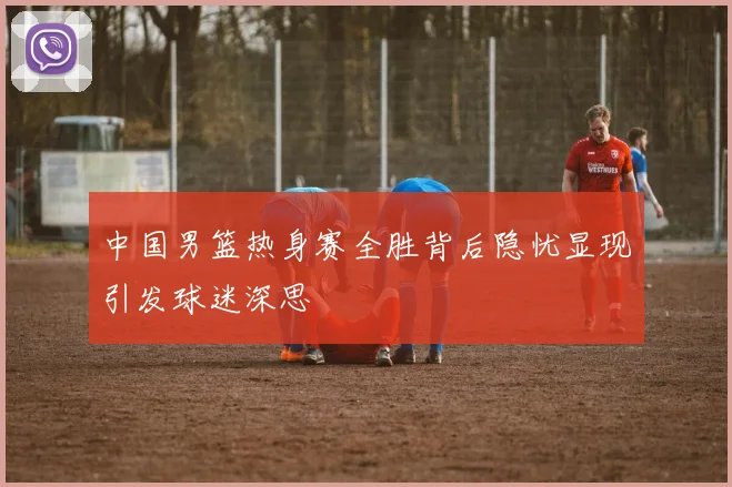 中国男篮热身赛全胜背后隐忧显现引发球迷深思