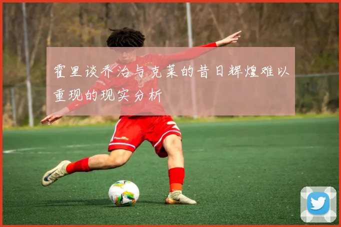 霍里谈乔治与克莱的昔日辉煌难以重现的现实分析