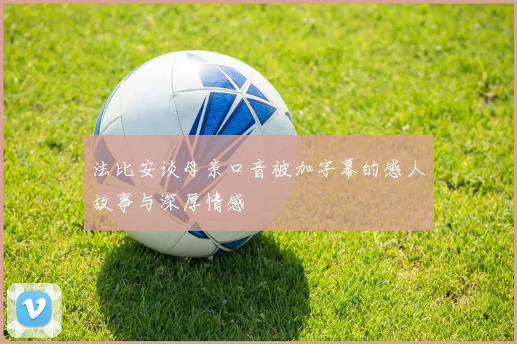 法比安谈母亲口音被加字幕的感人故事与深厚情感
