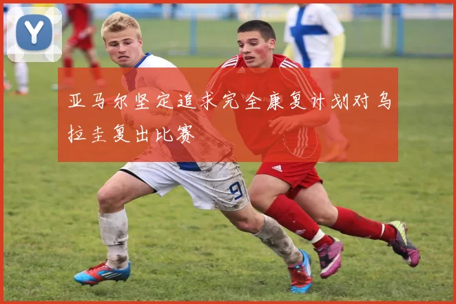 亚马尔坚定追求完全康复计划对乌拉圭复出比赛