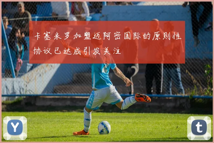 卡塞米罗加盟迈阿密国际的原则性协议已达成引发关注