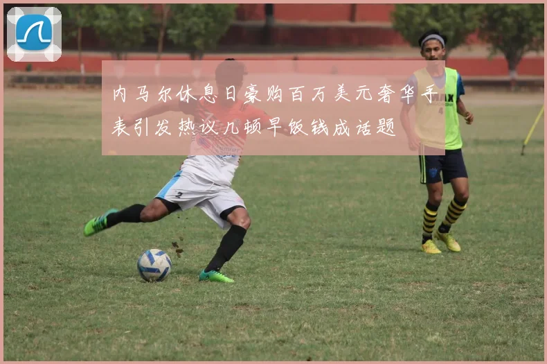 内马尔休息日豪购百万美元奢华手表引发热议几顿早饭钱成话题