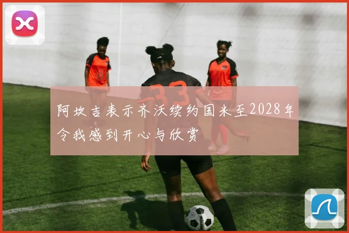 阿坎吉表示齐沃续约国米至2028年令我感到开心与欣赏