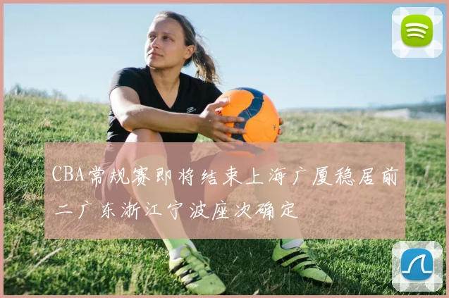 CBA常规赛即将结束上海广厦稳居前二广东浙江宁波座次确定