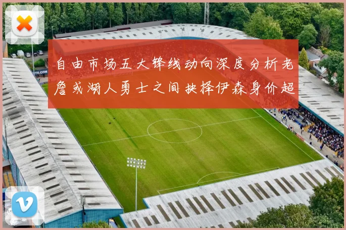 自由市场五大锋线动向深度分析老詹或湖人勇士之间抉择伊森身价超2000万