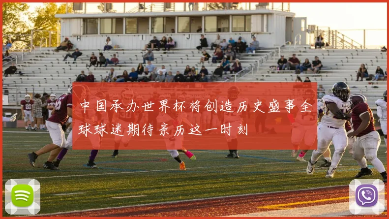 中国承办世界杯将创造历史盛事全球球迷期待亲历这一时刻