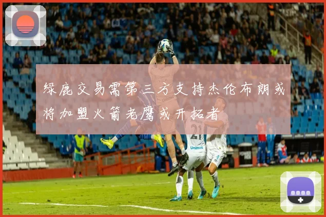 绿鹿交易需第三方支持杰伦布朗或将加盟火箭老鹰或开拓者
