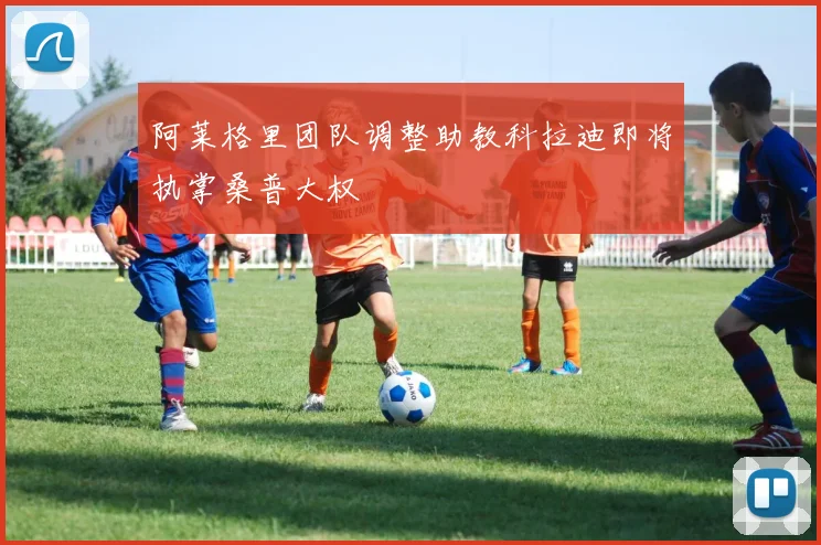 阿莱格里团队调整助教科拉迪即将执掌桑普大权