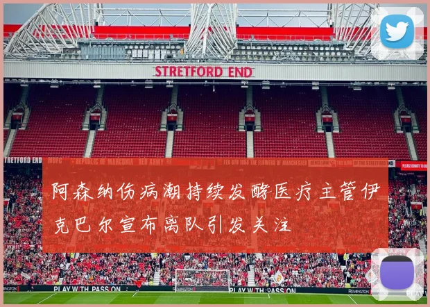 阿森纳伤病潮持续发酵医疗主管伊克巴尔宣布离队引发关注