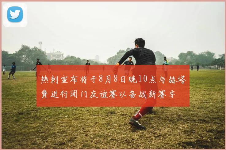 热刺宣布将于8月8日晚10点与赫塔费进行闭门友谊赛以备战新赛季