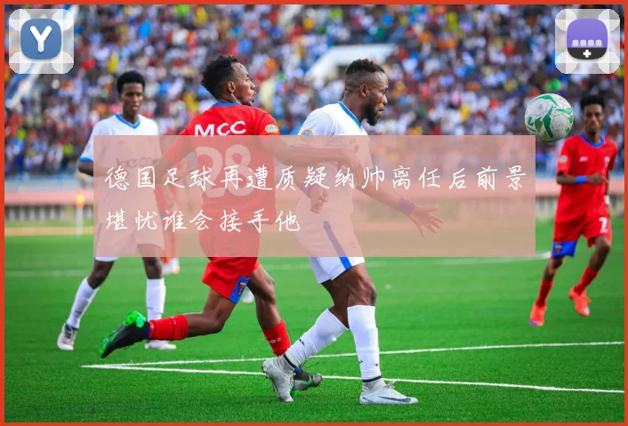 德国足球再遭质疑纳帅离任后前景堪忧谁会接手他